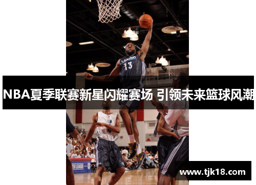 NBA夏季联赛新星闪耀赛场 引领未来篮球风潮