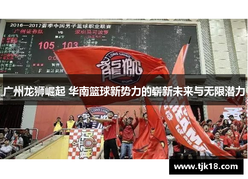 广州龙狮崛起 华南篮球新势力的崭新未来与无限潜力