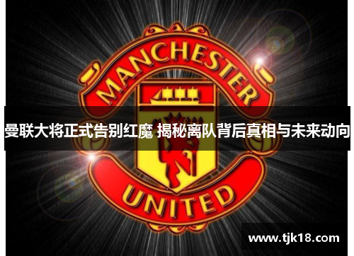 曼联大将正式告别红魔 揭秘离队背后真相与未来动向